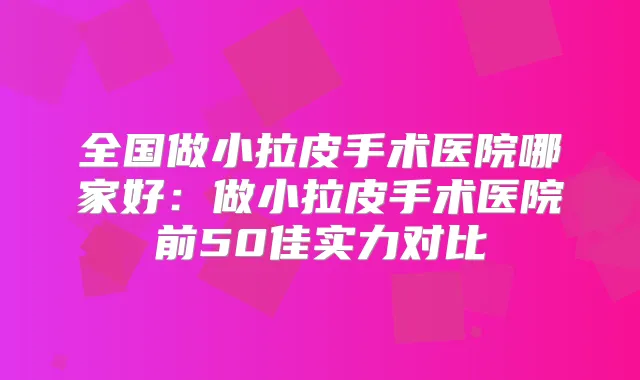 全国做小拉皮手术医院哪家好：做小拉皮手术医院前50佳实力对比