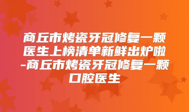 商丘市烤瓷牙冠修复一颗医生上榜清单新鲜出炉啦-商丘市烤瓷牙冠修复一颗口腔医生