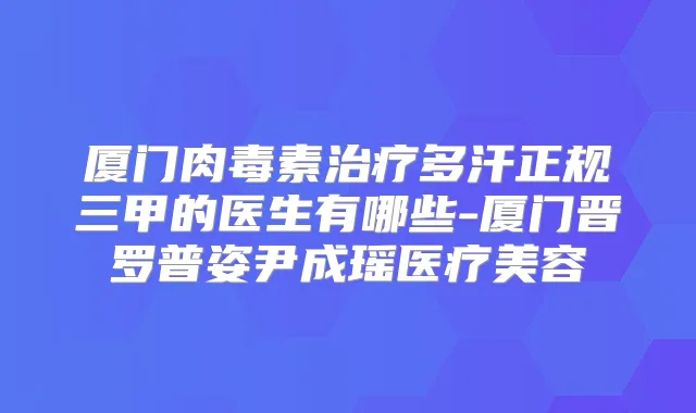 厦门多汗正规三甲的医生有哪些-厦门晋罗普姿尹成瑶医疗美容