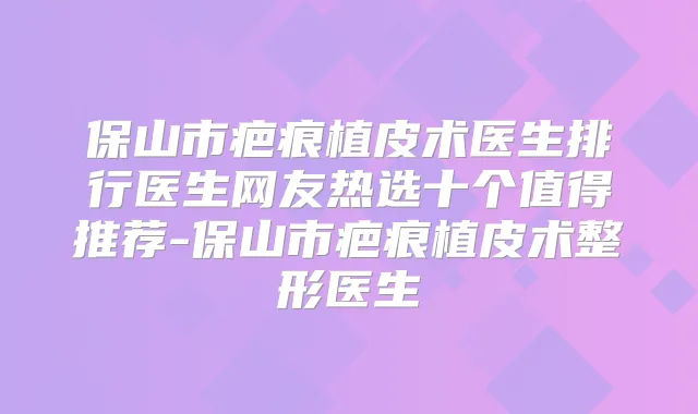 保山市疤痕植皮术医生排行医生网友热选十个值得推荐-保山市疤痕植皮术整形医生