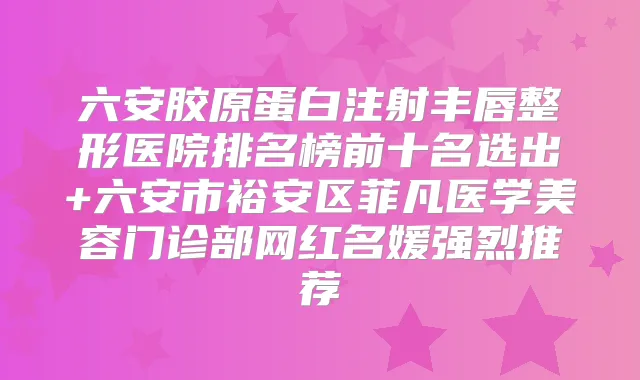六安胶原蛋白注射丰唇整形医院排名榜前十名选出+六安市裕安区菲凡医学美容门诊部网红名媛强烈推荐