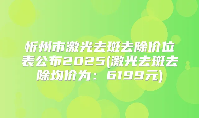 忻州市激光去斑去除价位表公布2025(激光去斑去除均价为:6199元)