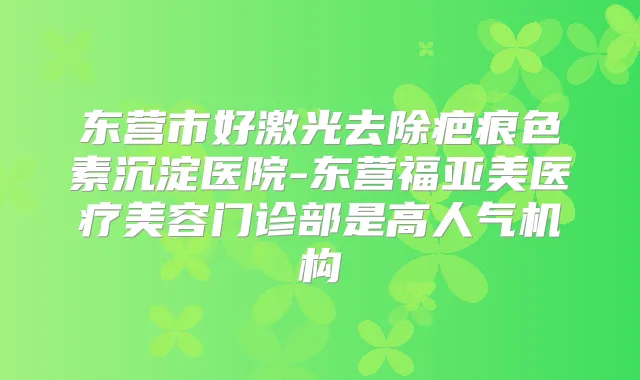东营市好激光去除疤痕色素沉淀医院-东营福亚美医疗美容门诊部是高人气机构