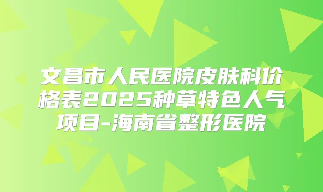 文昌市人民医院皮肤科价格表2025种草特色人气项目-海南省整形医院