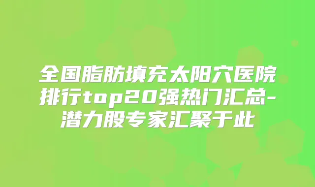 全国脂肪填充太阳穴医院排行top20强热门汇总-潜力股专家汇聚于此