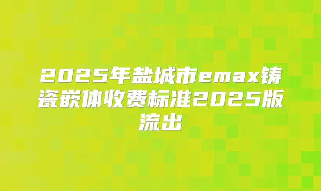 2025年盐城市emax铸瓷嵌体收费标准2025版流出