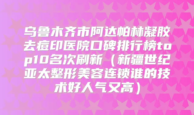 乌鲁木齐市阿达帕林凝胶去痘印医院口碑排行榜top10名次刷新（新疆世纪亚太整形美容连锁谁的技术好人气又高）