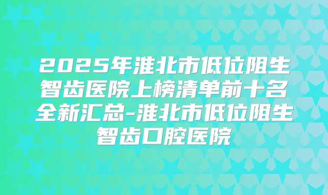 2025年淮北市低位阻生智齿医院上榜清单前十名全新汇总-淮北市低位阻生智齿口腔医院