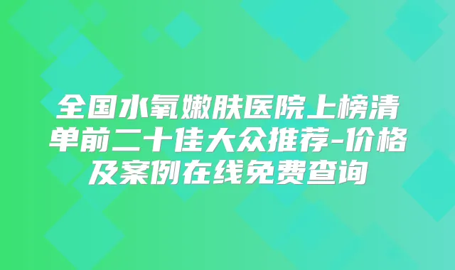 全国水氧嫩肤医院上榜清单前二十佳大众推荐-价格及案例在线免费查询