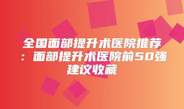 全国面部提升术医院推荐:面部提升术医院前50强建议收藏