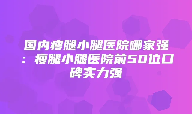 国内瘦腿小腿医院哪家强：瘦腿小腿医院前50位口碑实力强
