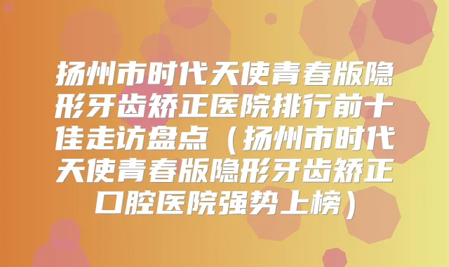 扬州市时代天使青春版隐形牙齿矫正医院排行前十佳走访盘点(扬州市时代天使青春版隐形牙齿矫正口腔医院强势上榜)