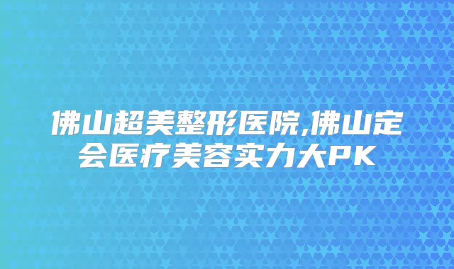 佛山超美整形医院,佛山定会医疗美容实力大PK