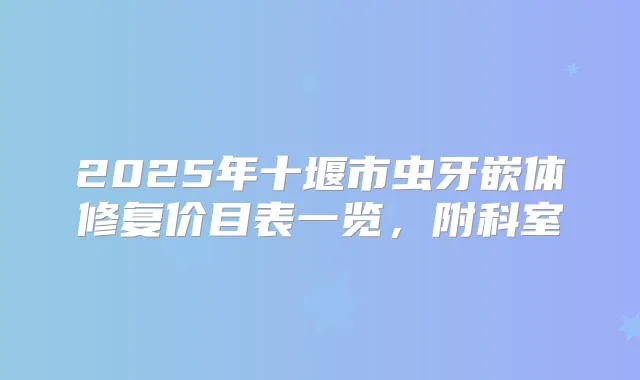 2025年十堰市虫牙嵌体修复价目表一览,附科室