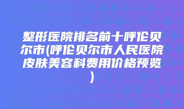 整形医院排名前十呼伦贝尔市(呼伦贝尔市人民医院皮肤美容科费用价格预览)