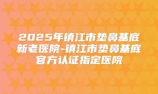2025年镇江市垫鼻基底新老医院-镇江市垫鼻基底官方认证指定医院