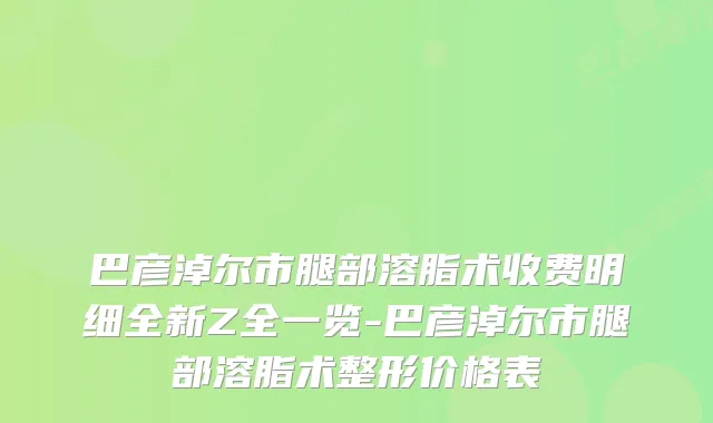 巴彦淖尔市腿部溶脂术收费明细全新Z全一览-巴彦淖尔市腿部溶脂术整形价格表