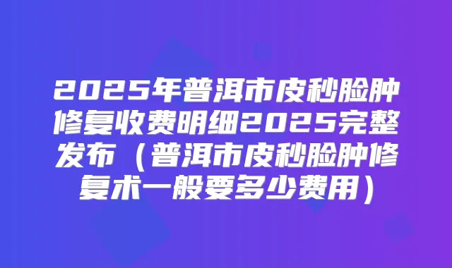 2025年普洱市皮秒脸肿修复收费明细2025完整发布(普洱市皮秒脸肿修复术一般要多少费用)