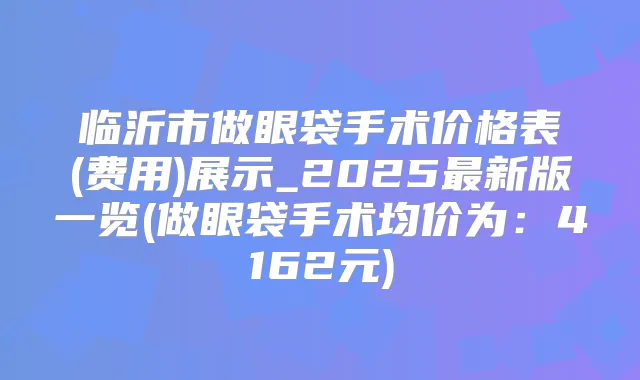 临沂市做眼袋手术价格表(费用)展示_2025新版一览(做眼袋手术均价为:4162元)