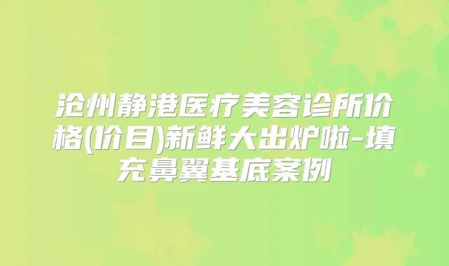 沧州静港医疗美容诊所价格(价目)新鲜大出炉啦-填充鼻翼基底案例