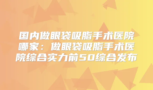 国内做眼袋吸脂手术医院哪家：做眼袋吸脂手术医院综合实力前50综合发布