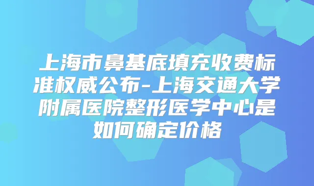 上海市鼻基底填充收费标准公布-上海交通大学附属医院整形医学中心是如何确定价格