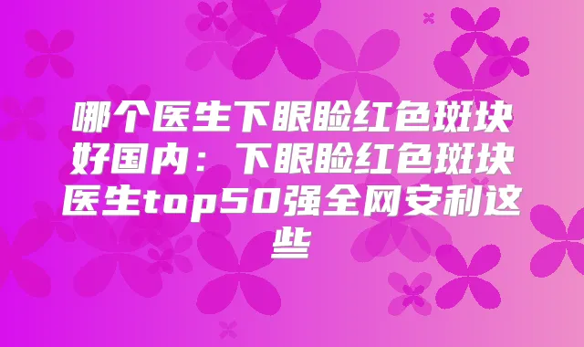 哪个医生下眼睑红色斑块好国内：下眼睑红色斑块医生top50强全网安利这些