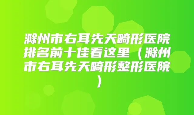 滁州市右耳先天畸形医院排名前十佳看这里（滁州市右耳先天畸形整形医院）