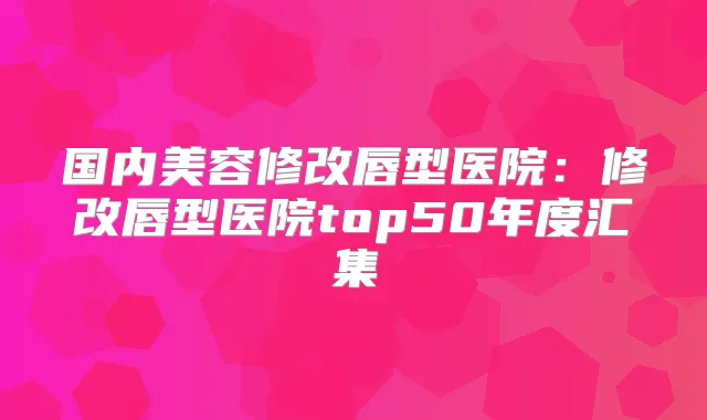 国内美容修改唇型医院:修改唇型医院top50年度汇集