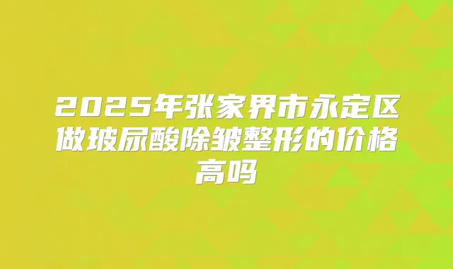 2025年张家界市永定区做玻尿酸除皱整形的价格高吗