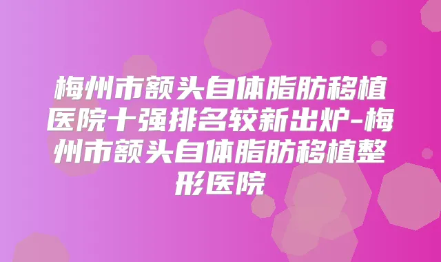 梅州市额头自体脂肪移植医院十强排名较新出炉-梅州市额头自体脂肪移植整形医院