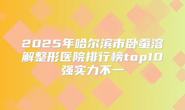 2025年哈尔滨市卧蚕溶解整形医院排行榜top10强实力不一
