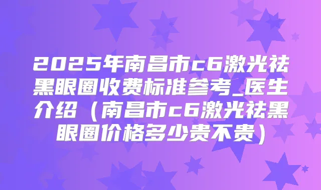 2025年南昌市c6激光祛黑眼圈收费标准参考_医生介绍（南昌市c6激光祛黑眼圈价格多少贵不贵）