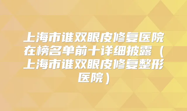 上海市谁双眼皮修复医院在榜名单前十详细披露(上海市谁双眼皮修复整形医院)