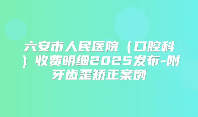 六安市人民医院(口腔科)收费明细2025发布-附牙齿歪矫正案例