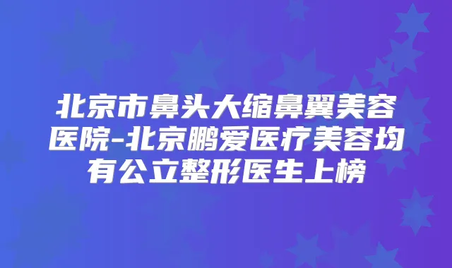 北京市鼻头大缩鼻翼美容医院-北京鹏爱医疗美容均有公立整形医生上榜