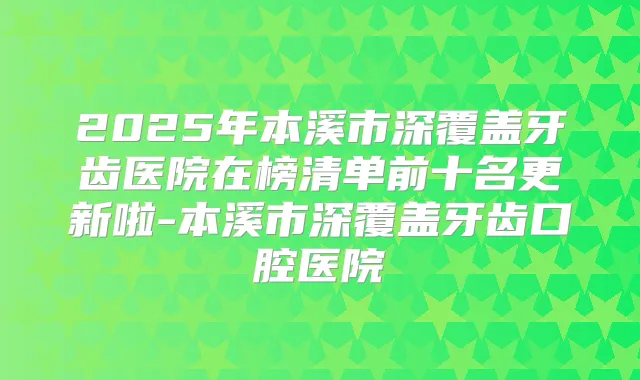 2025年本溪市深覆盖牙齿医院在榜清单前十名更新啦-本溪市深覆盖牙齿口腔医院