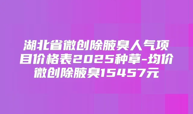 湖北省微创除腋臭人气项目价格表2025种草-均价微创除腋臭15457元