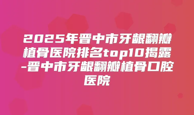 2025年晋中市牙龈翻瓣植骨医院排名top10揭露-晋中市牙龈翻瓣植骨口腔医院