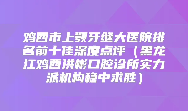 鸡西市上颚牙缝大医院排名前十佳深度点评(黑龙江鸡西洪彬口腔诊所实力派机构稳中求胜)