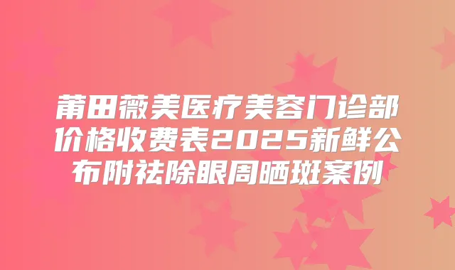 莆田薇美医疗美容门诊部价格收费表2025新鲜公布附祛除眼周晒斑案例