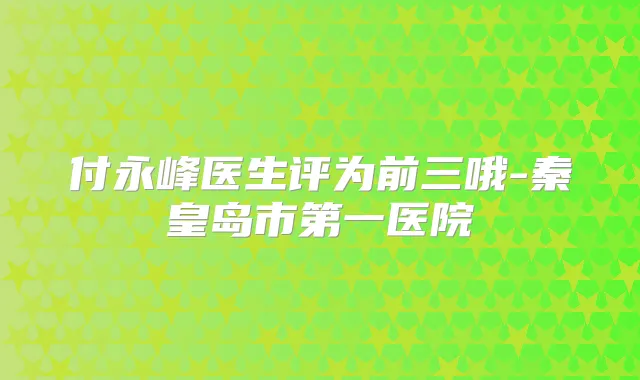 付永峰医生评为前三哦-秦皇岛市第一医院