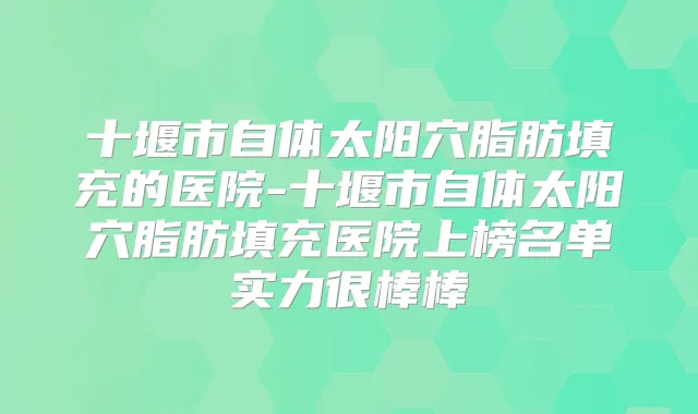 十堰市自体太阳穴脂肪填充的医院-十堰市自体太阳穴脂肪填充医院上榜名单实力很棒棒