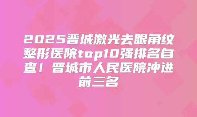 2025晋城激光去眼角纹整形医院top10强排名自查!晋城市人民医院冲进前三名