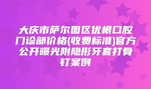 大庆市萨尔图区优根口腔门诊部价格(收费标准)官方公开曝光附隐形牙套打骨钉案例