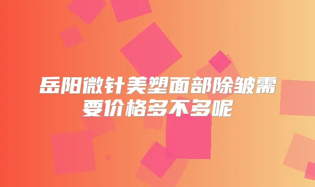 岳阳微针美塑面部除皱需要价格多不多呢