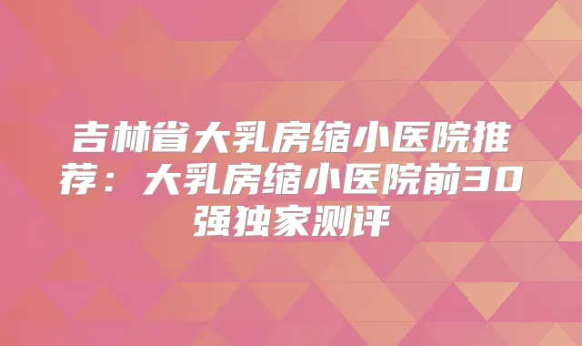 吉林省大乳房缩小医院推荐：大乳房缩小医院前30强测评