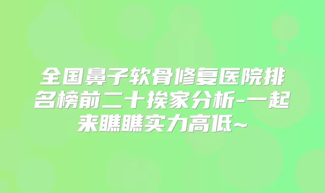 全国鼻子软骨修复医院排名榜前二十挨家分析-一起来瞧瞧实力高低~