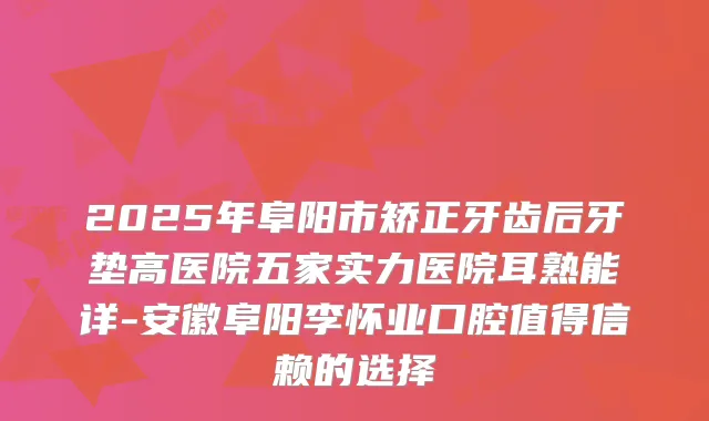 2025年阜阳市矫正牙齿后牙垫高医院五家实力医院耳熟能详-安徽阜阳李怀业口腔值得信赖的选择