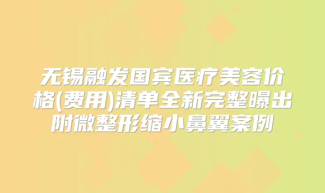 无锡融发国宾医疗美容价格(费用)清单全新完整曝出附微整形缩小鼻翼案例